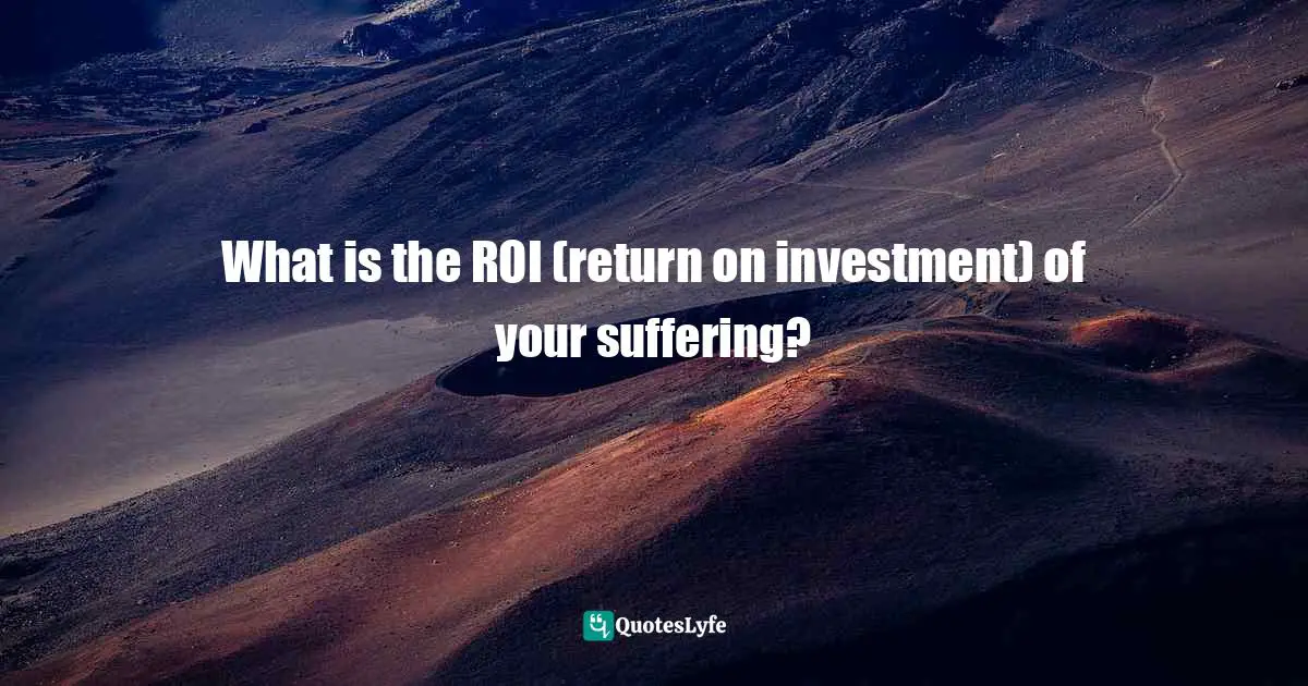 Victimhood Quotes: "What is the ROI (return on investment) of your suffering?"