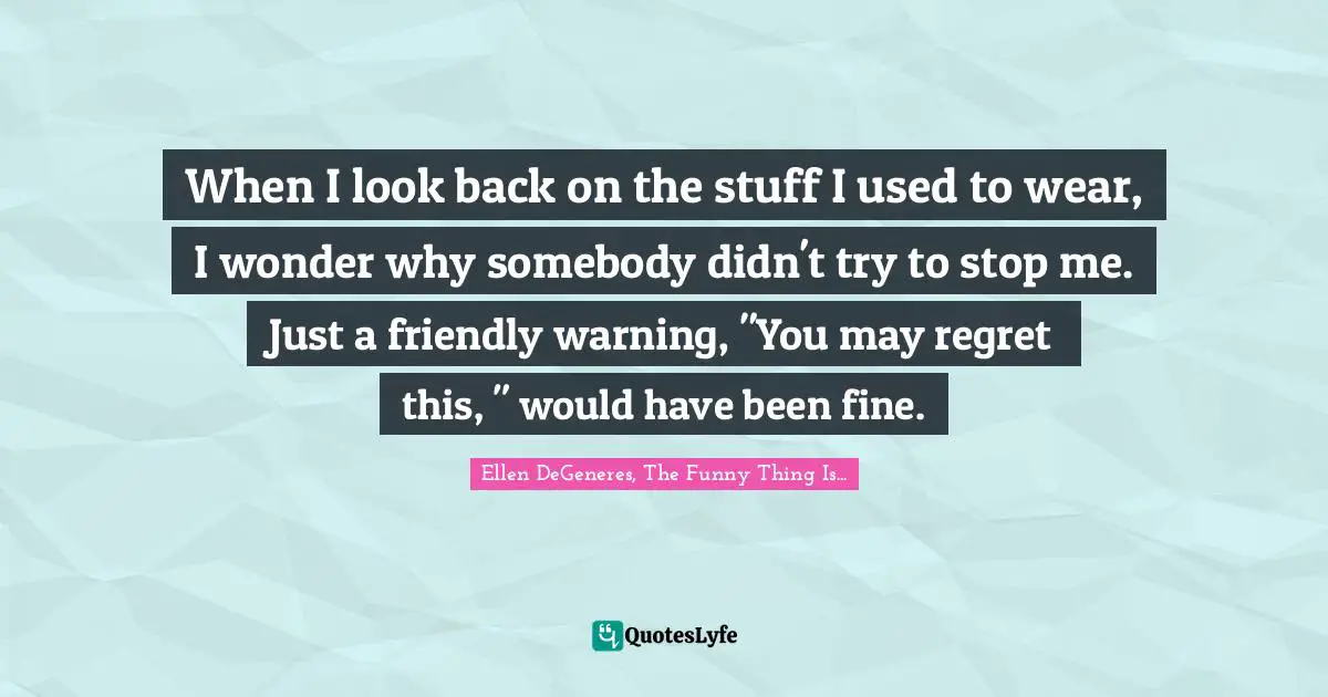 When I look back on the stuff I used to wear, I wonder why somebody didn't try to stop me. Just a friendly warning, "You may regret this, " would have been fine.