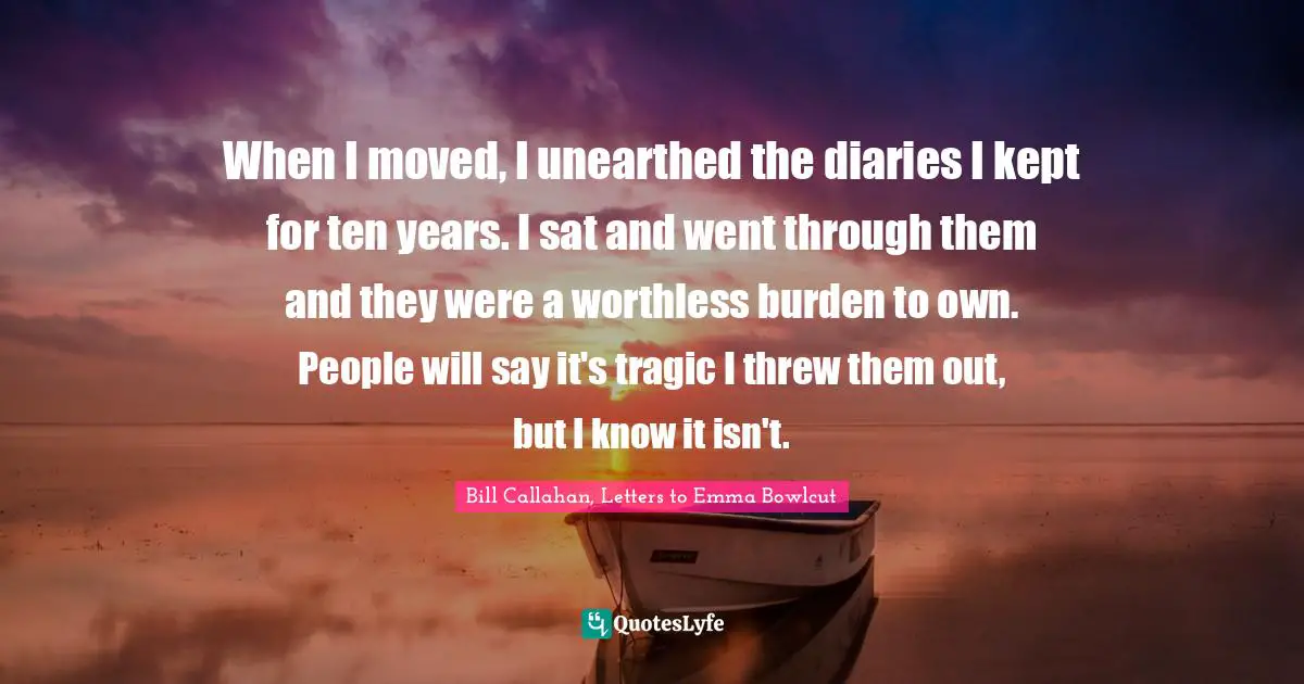 When I moved, I unearthed the diaries I kept for ten years. I sat and went through them and they were a worthless burden to own. People will say it's tragic I threw them out, but I know it isn't.