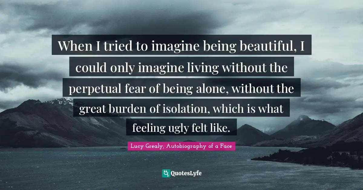 Lucy Grealy Quotes: "When I tried to imagine being beautiful, I could only imagine living without the perpetual fear of being alone, without the great burden of isolation, which is what feeling ugly felt like."
