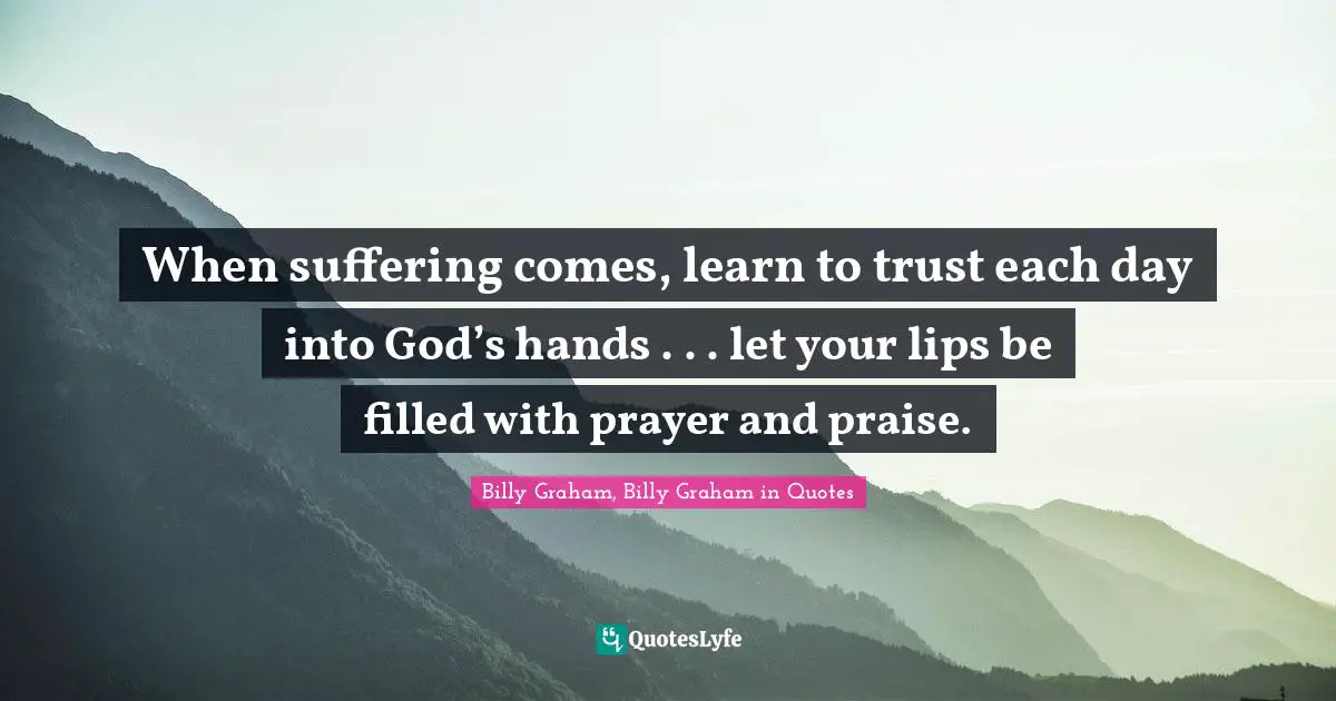 When suffering comes, learn to trust each day into God’s hands . . . let your lips be filled with prayer and praise.