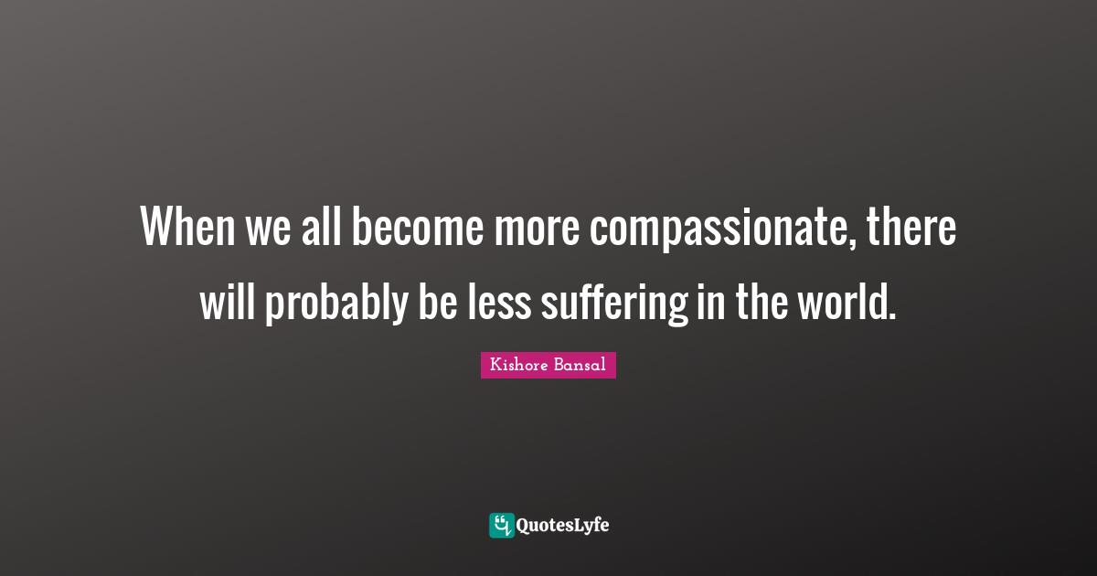 When we all become more compassionate, there will probably be less suffering in the world.