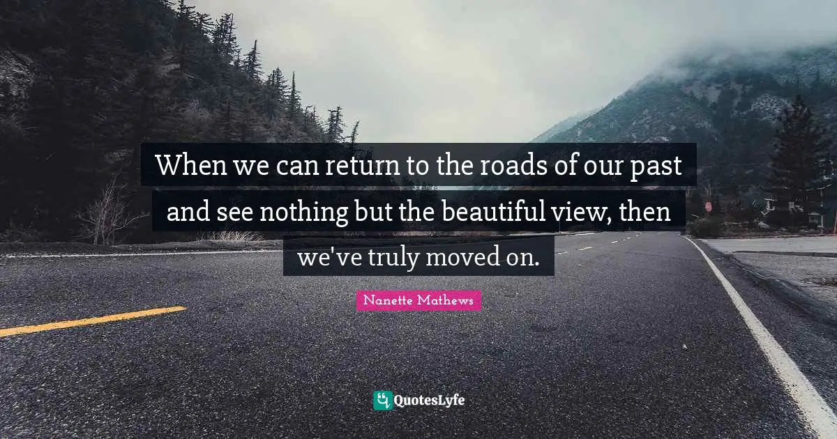 When we can return to the roads of our past and see nothing but the beautiful view, then we've truly moved on.