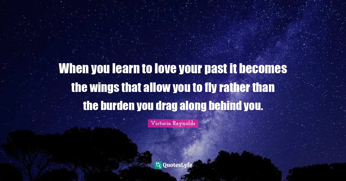 When you learn to love your past it becomes the wings that allow you to fly rather than the burden you drag along behind you.