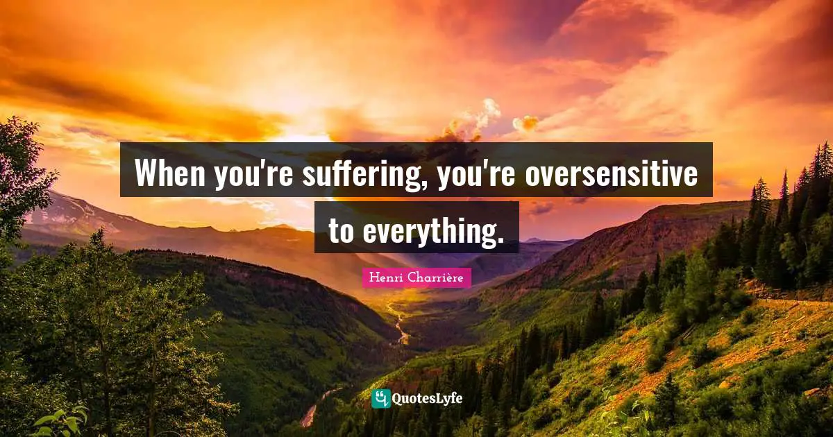 When you're suffering, you're oversensitive to everything.