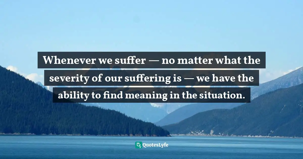 Whenever we suffer — no matter what the severity of our suffering is — we have the ability to find meaning in the situation.