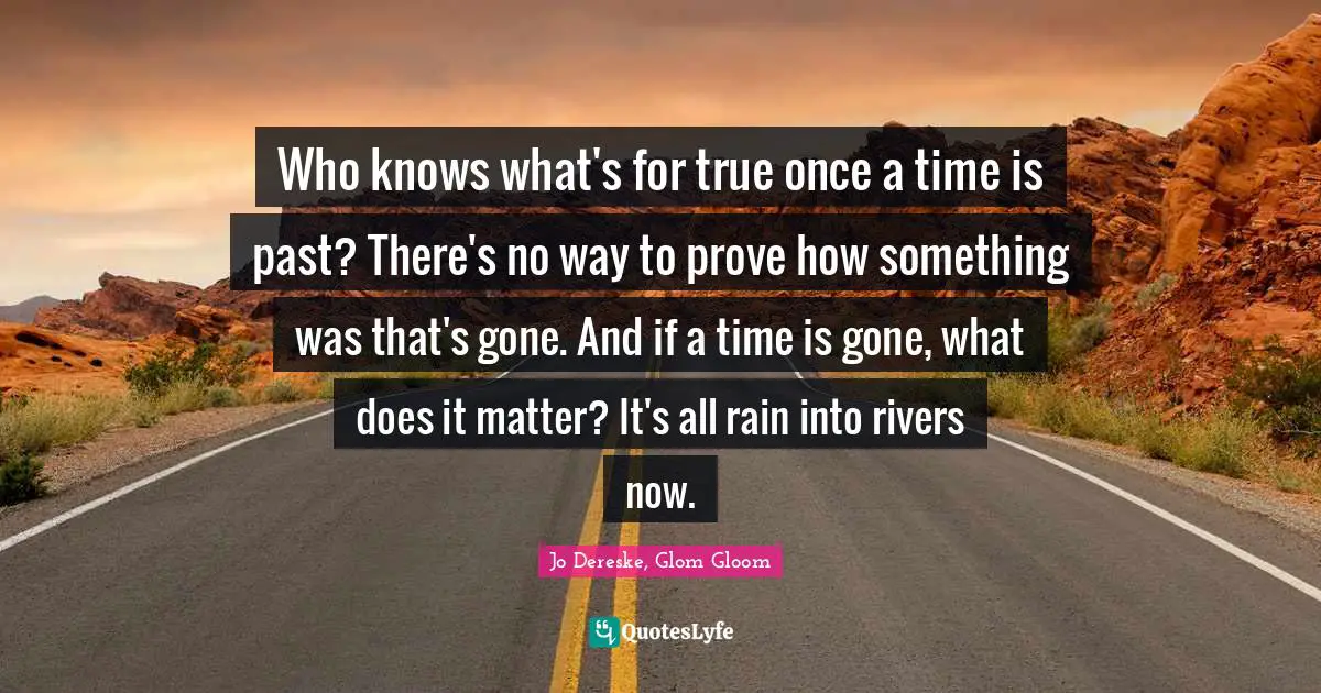 Who knows what's for true once a time is past? There's no way to prove how something was that's gone. And if a time is gone, what does it matter? It's all rain into rivers now.