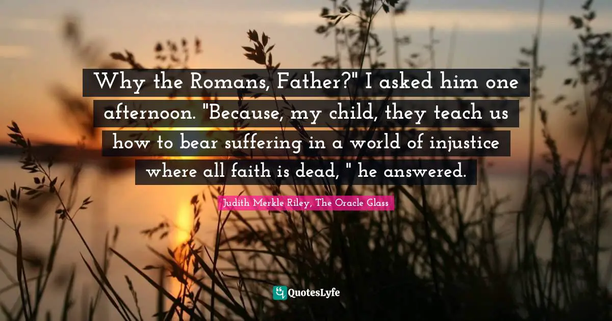 Why the Romans, Father?" I asked him one afternoon. "Because, my child, they teach us how to bear suffering in a world of injustice where all faith is dead, " he answered.