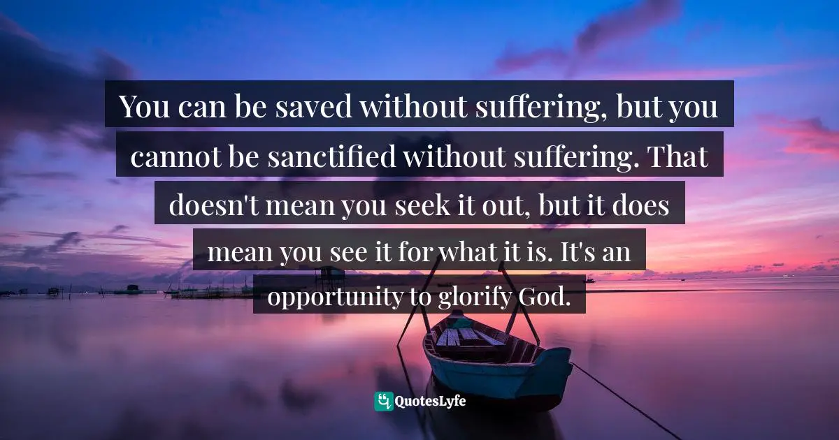 You can be saved without suffering, but you cannot be sanctified without suffering. That doesn't mean you seek it out, but it does mean you see it for what it is. It's an opportunity to glorify God.