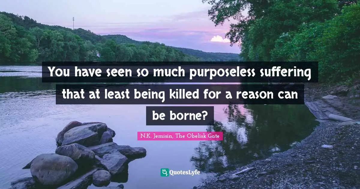 You have seen so much purposeless suffering that at least being killed for a reason can be borne?