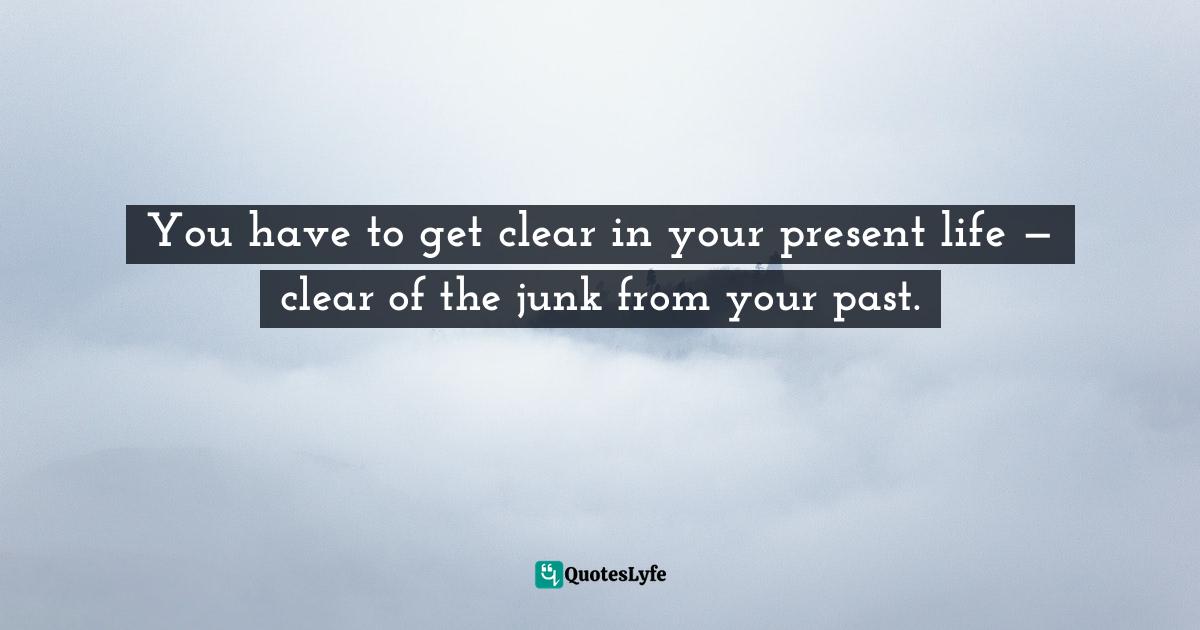 You have to get clear in your present life — clear of the junk from your past.