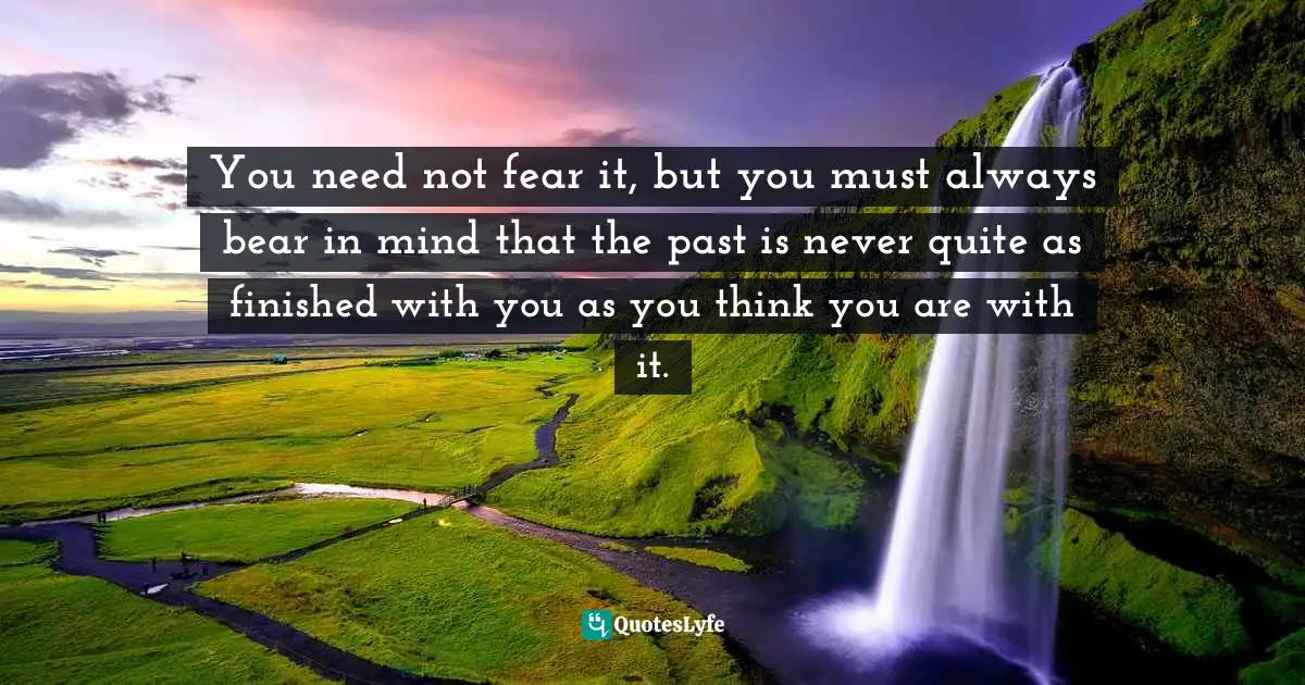 You need not fear it, but you must always bear in mind that the past is never quite as finished with you as you think you are with it.