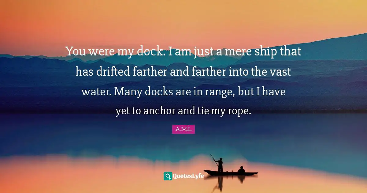 You were my dock. I am just a mere ship that has drifted farther and farther into the vast water. Many docks are in range, but I have yet to anchor and tie my rope.