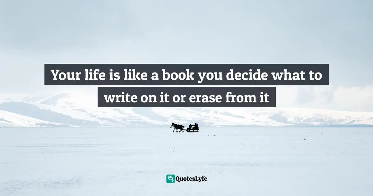 Your life is like a book you decide what to write on it or erase from it