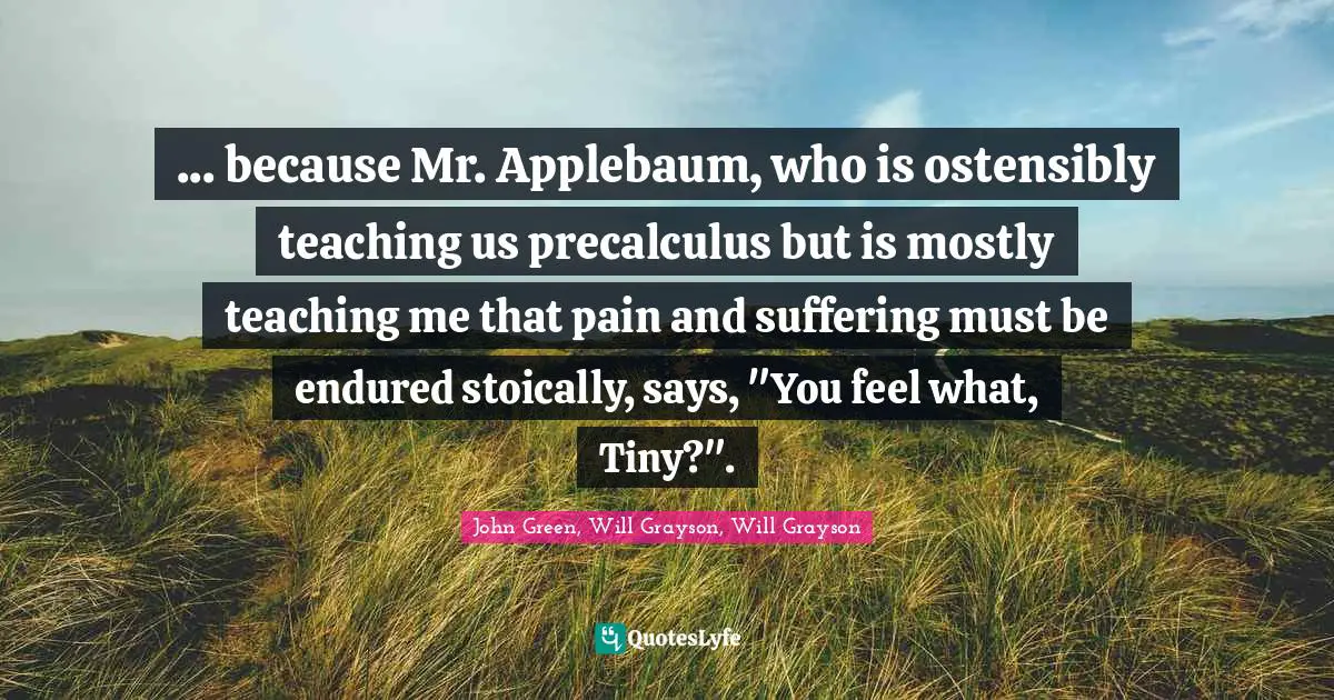 John Green, Will Grayson, Will Grayson Quotes: "... because Mr. Applebaum, who is ostensibly teaching us precalculus but is mostly teaching me that pain and suffering must be endured stoically, says, "You feel what, Tiny?"."