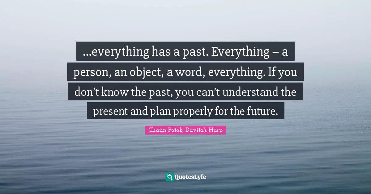 …everything has a past. Everything – a person, an object, a word, everything. If you don’t know the past, you can’t understand the present and plan properly for the future.