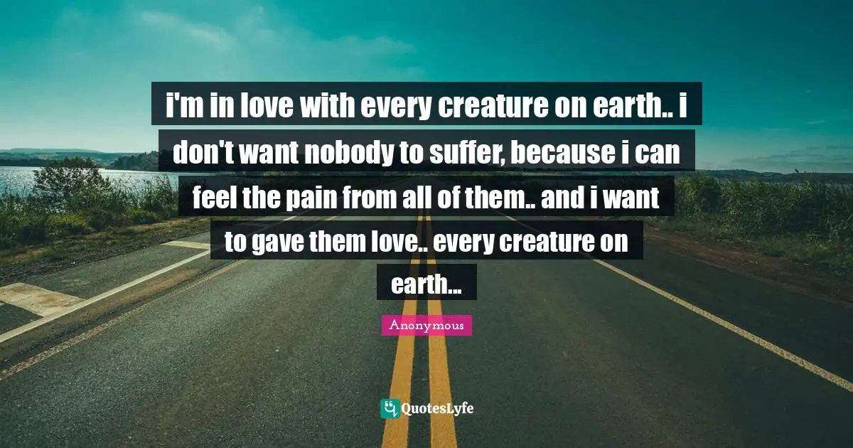 i'm in love with every creature on earth.. i don't want nobody to suffer, because i can feel the pain from all of them.. and i want to gave them love.. every creature on earth...