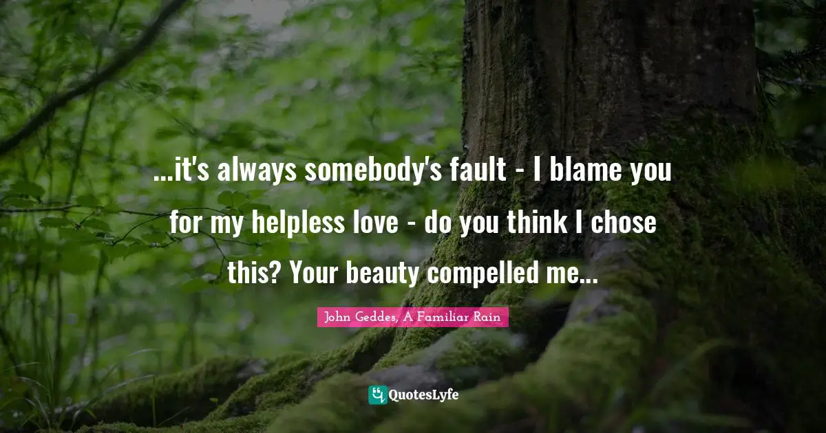 ...it's always somebody's fault - I blame you for my helpless love - do you think I chose this? Your beauty compelled me...