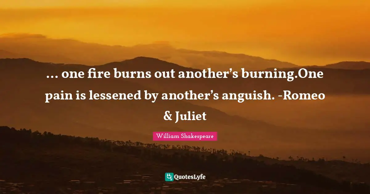 ... one fire burns out another’s burning.One pain is lessened by another’s anguish. -Romeo & Juliet