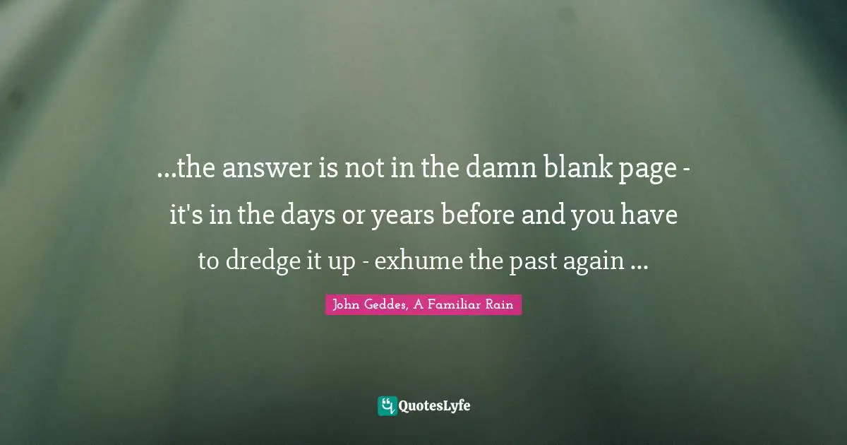 ...the answer is not in the damn blank page - it's in the days or years before and you have to dredge it up - exhume the past again ...