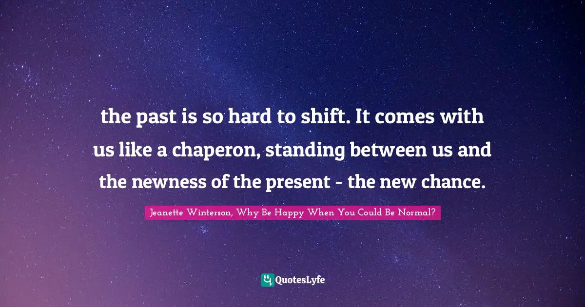 the past is so hard to shift. It comes with us like a chaperon, standing between us and the newness of the present - the new chance.