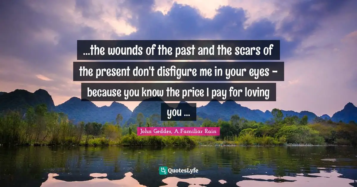 ...the wounds of the past and the scars of the present don't disfigure me in your eyes - because you know the price I pay for loving you ...