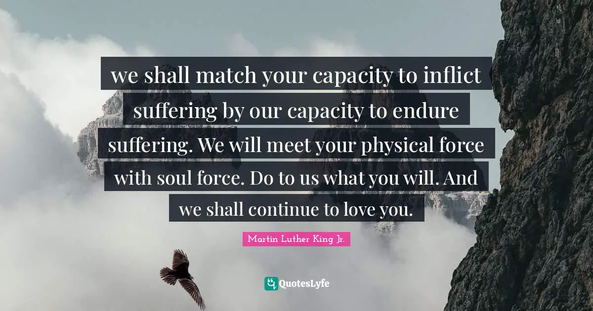 we shall match your capacity to inflict suffering by our capacity to endure suffering. We will meet your physical force with soul force. Do to us what you will. And we shall continue to love you.