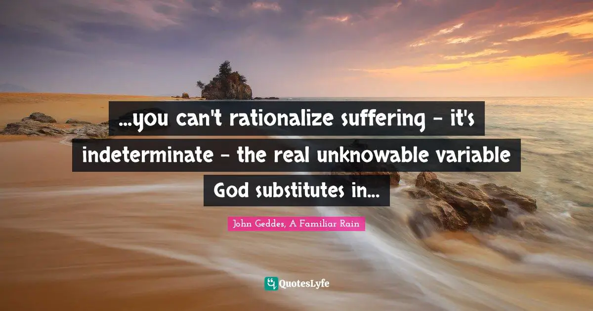 ...you can't rationalize suffering - it's indeterminate - the real unknowable variable God substitutes in...