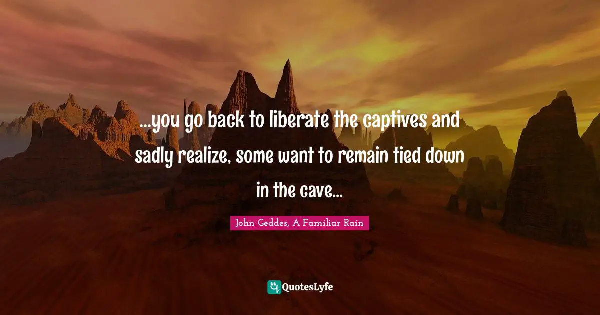 ...you go back to liberate the captives and sadly realize, some want to remain tied down in the cave...