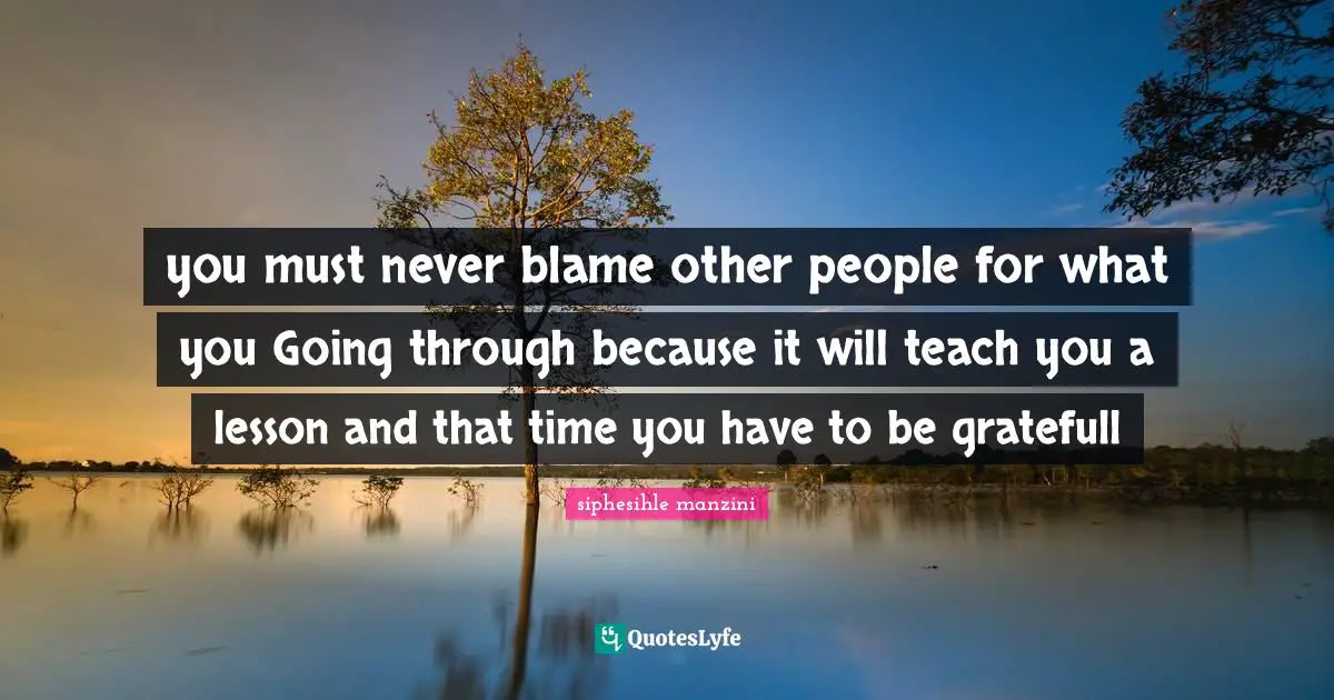you must never blame other people for what you Going through because it will teach you a lesson and that time you have to be gratefull
