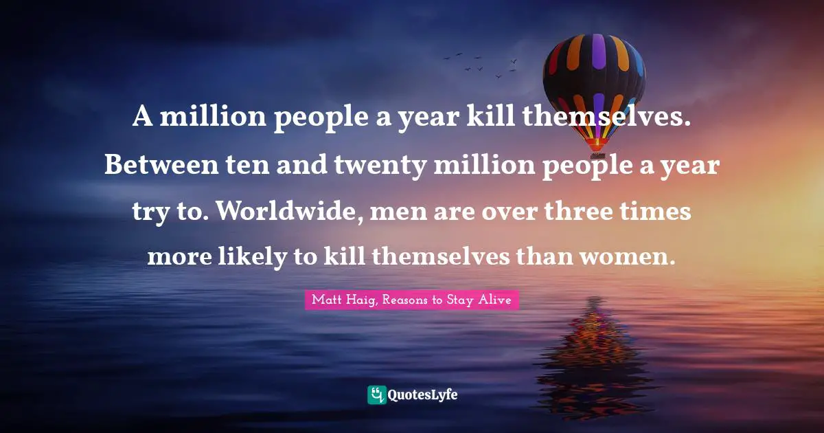 A million people a year kill themselves. Between ten and twenty million people a year try to. Worldwide, men are over three times more likely to kill themselves than women.