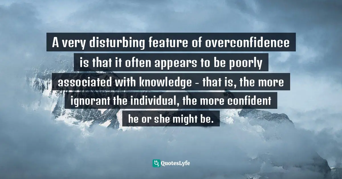 A very disturbing feature of overconfidence is that it often appears to be poorly associated with knowledge - that is, the more ignorant the individual, the more confident he or she might be.