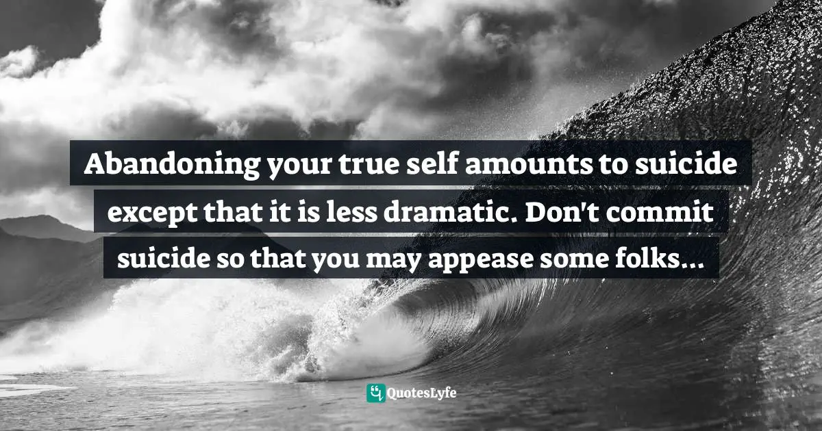 Abandoning your true self amounts to suicide except that it is less dramatic. Don't commit suicide so that you may appease some folks...