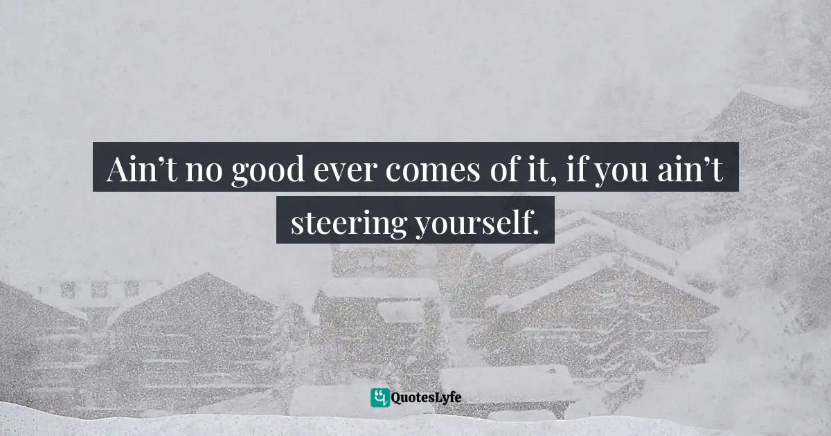 Ain’t no good ever comes of it, if you ain’t steering yourself.