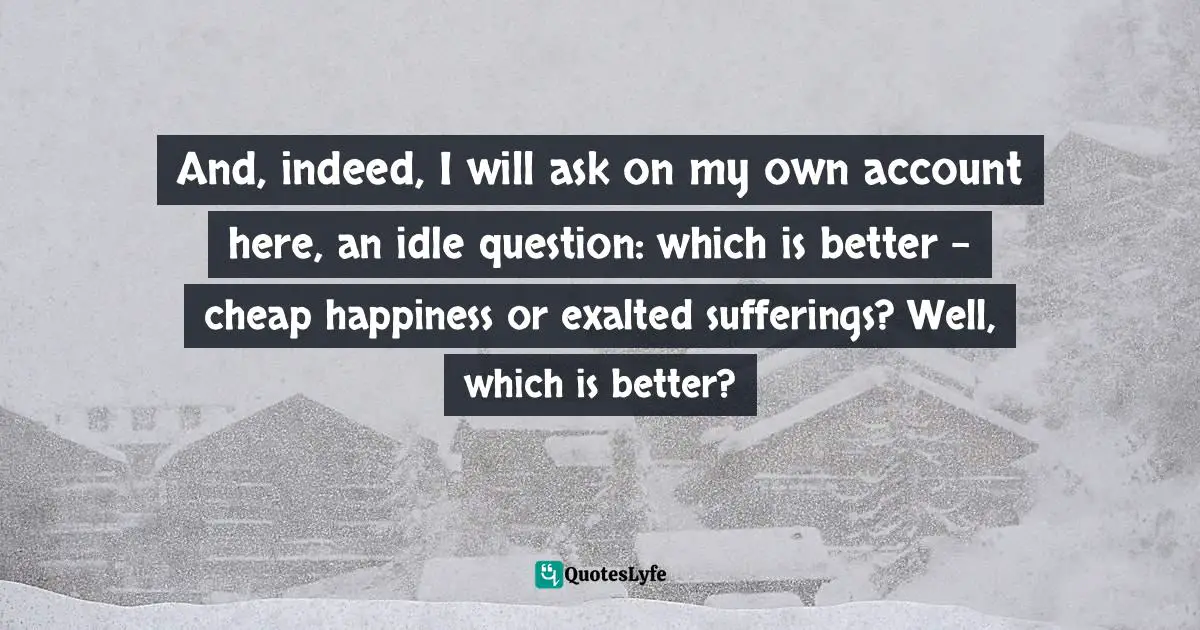 And, indeed, I will ask on my own account here, an idle question: which is better - cheap happiness or exalted sufferings? Well, which is better?