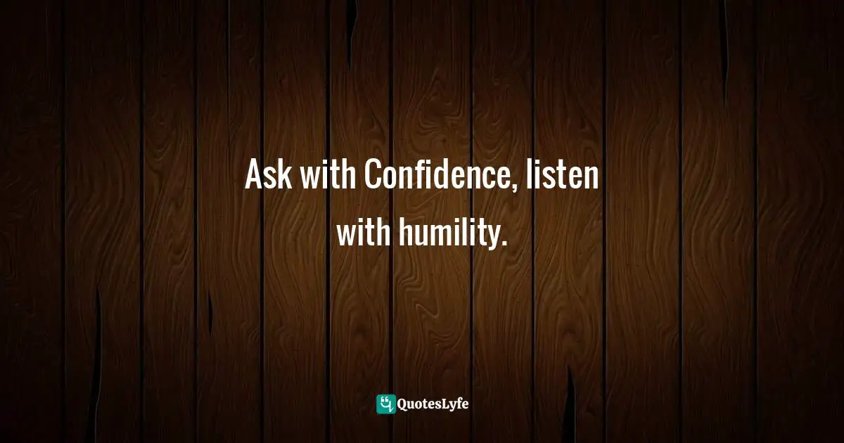 Ask with Confidence, listen with humility.