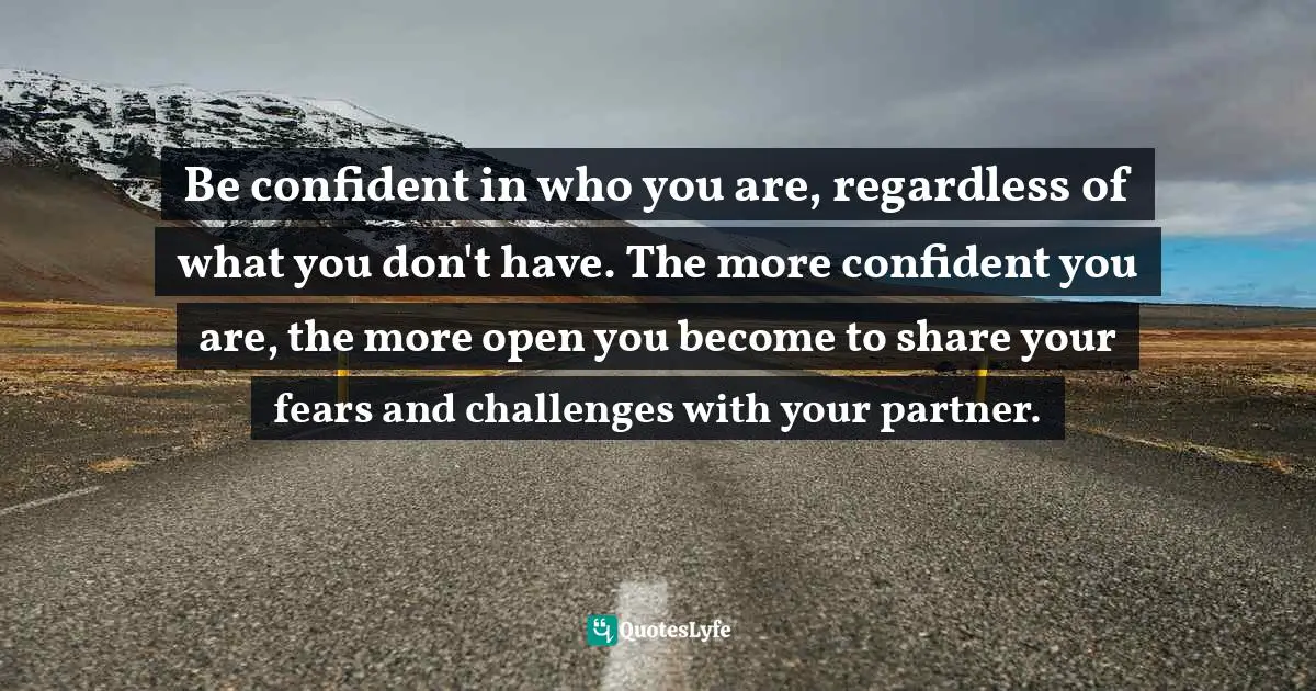 Be confident in who you are, regardless of what you don't have. The more confident you are, the more open you become to share your fears and challenges with your partner.