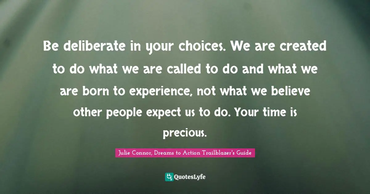 Be deliberate in your choices. We are created to do what we are called to do and what we are born to experience, not what we believe other people expect us to do. Your time is precious.