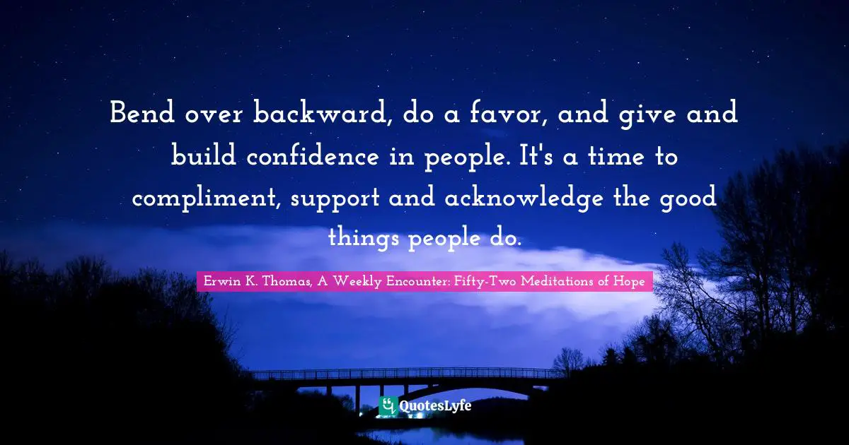 Bend over backward, do a favor, and give and build confidence in people. It's a time to compliment, support and acknowledge the good things people do.
