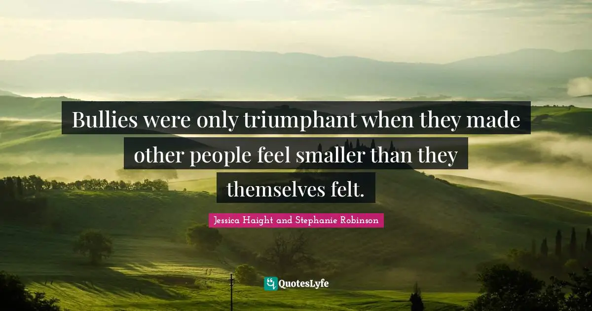 Bullies were only triumphant when they made other people feel smaller than they themselves felt.