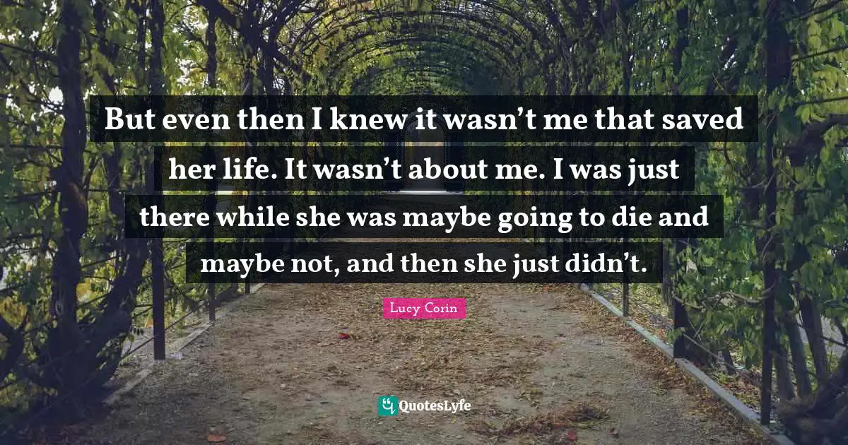 But even then I knew it wasn’t me that saved her life. It wasn’t about me. I was just there while she was maybe going to die and maybe not, and then she just didn’t.
