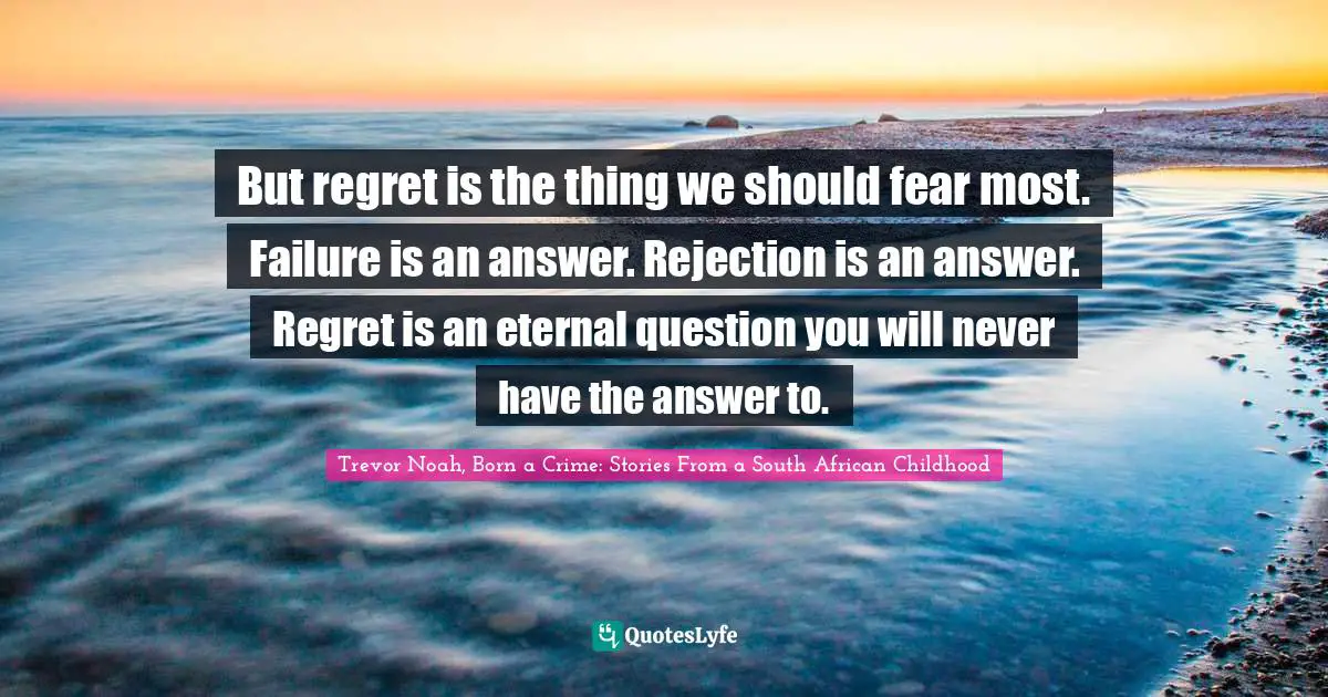 Trevor Noah, Born A Crime: Stories From A South African Childhood Quotes: "But regret is the thing we should fear most. Failure is an answer. Rejection is an answer. Regret is an eternal question you will never have the answer to."