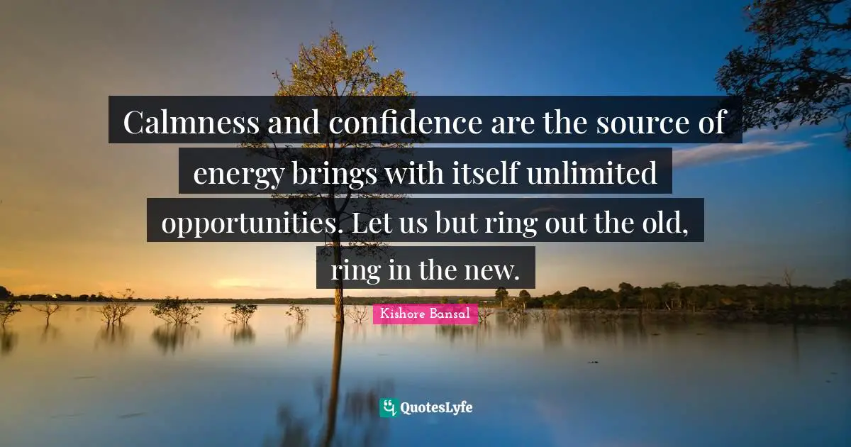 Calmness and confidence are the source of energy brings with itself unlimited opportunities. Let us but ring out the old, ring in the new.