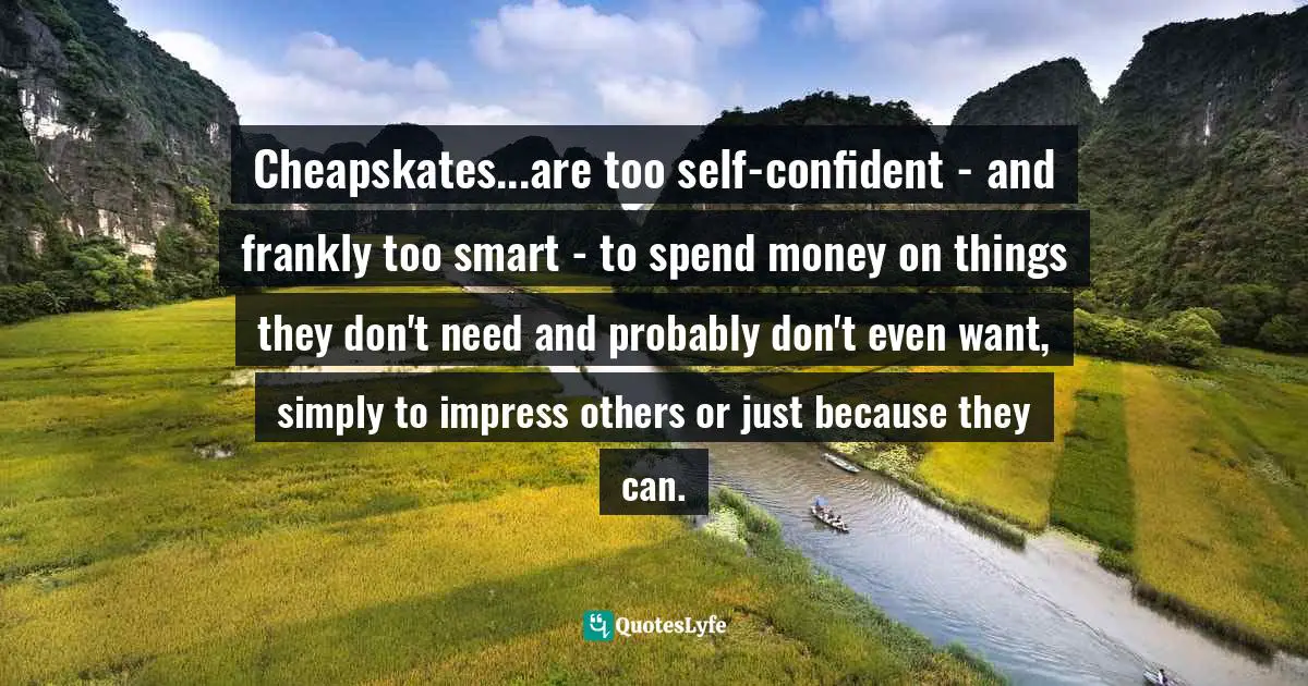Cheapskates...are too self-confident - and frankly too smart - to spend money on things they don't need and probably don't even want, simply to impress others or just because they can.