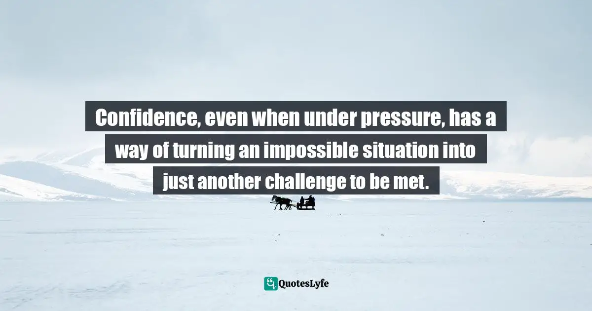 Confidence, even when under pressure, has a way of turning an impossible situation into just another challenge to be met.