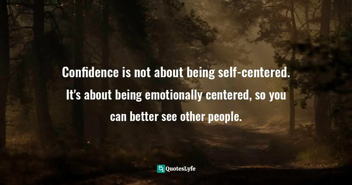 Confidence is not about being self-centered. It's about being emotionally centered, so you can better see other people.