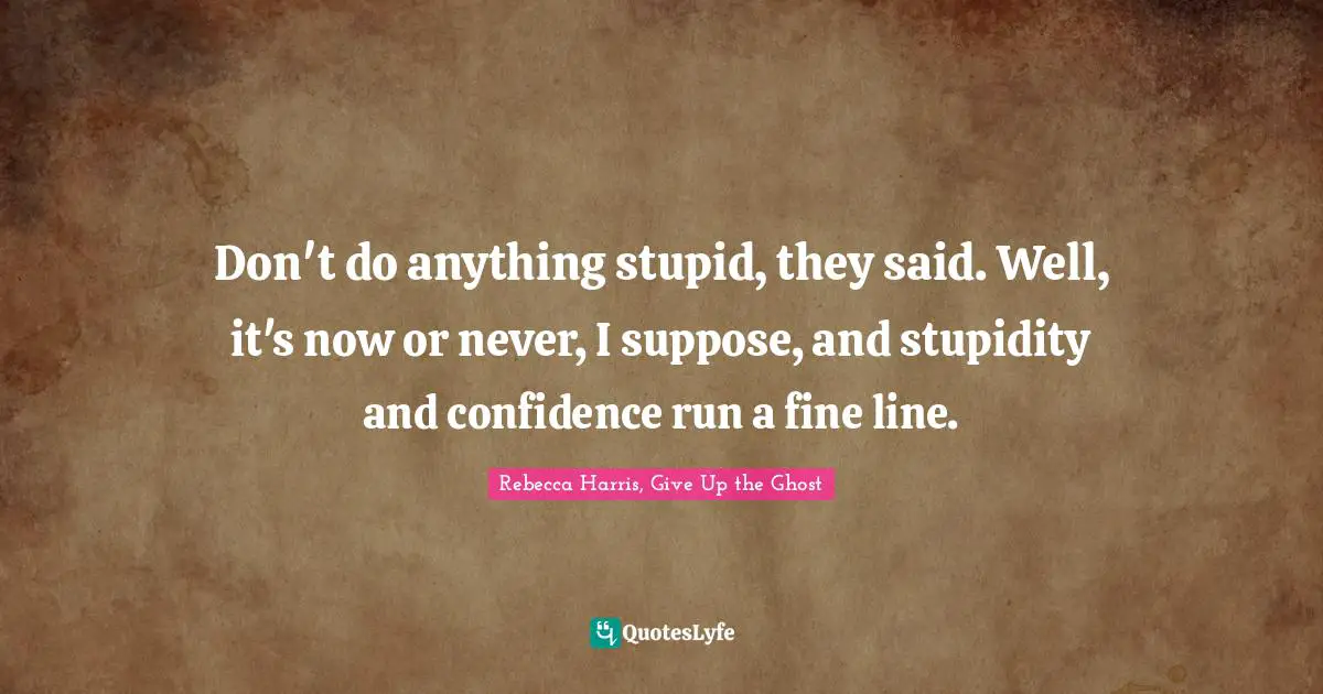 Don't do anything stupid, they said. Well, it's now or never, I suppose, and stupidity and confidence run a fine line.