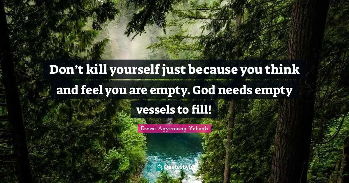 Don’t kill yourself just because you think and feel you are empty. God needs empty vessels to fill!