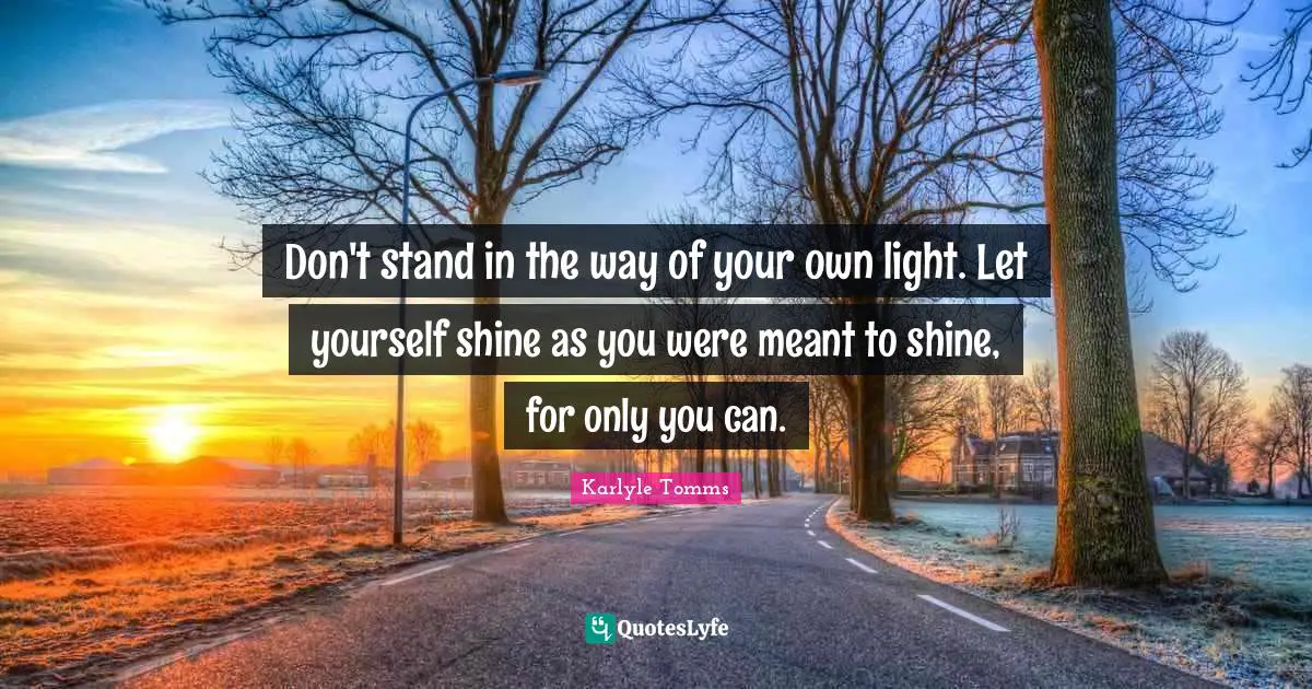 Don't stand in the way of your own light. Let yourself shine as you were meant to shine, for only you can.