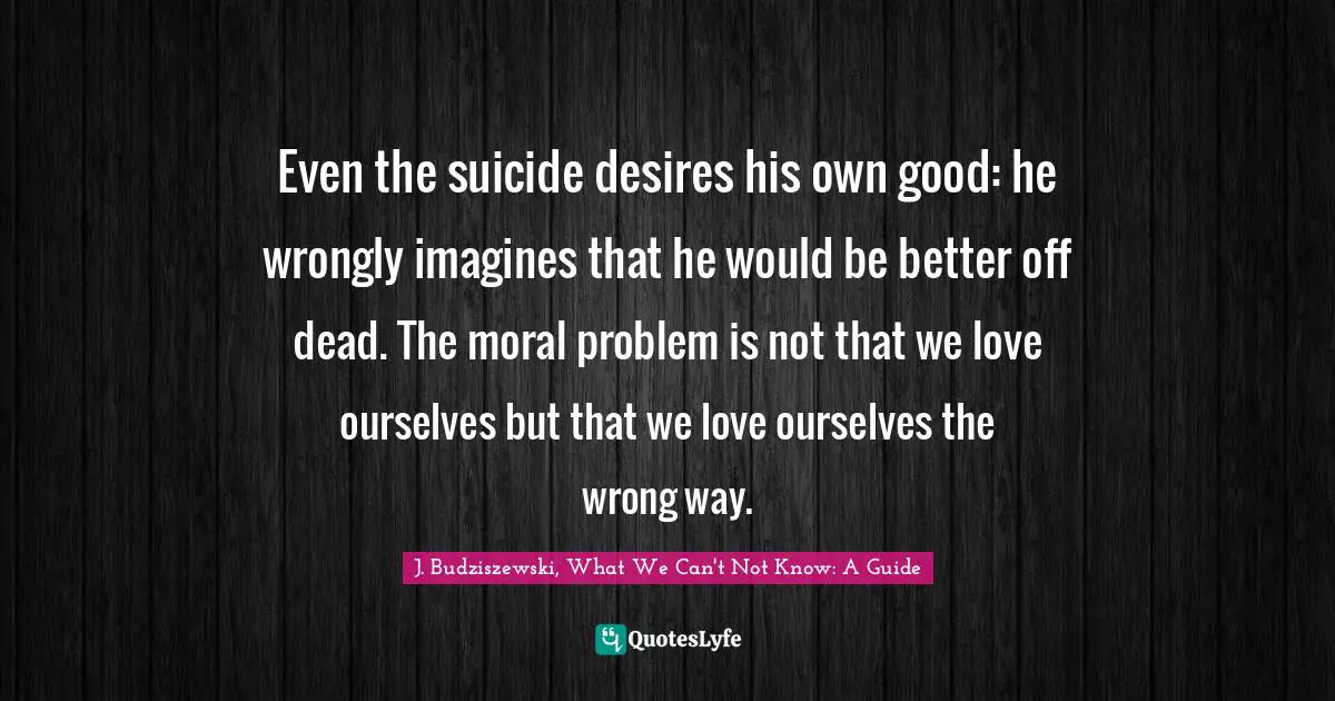 Even the suicide desires his own good: he wrongly imagines that he would be better off dead. The moral problem is not that we love ourselves but that we love ourselves the wrong way.